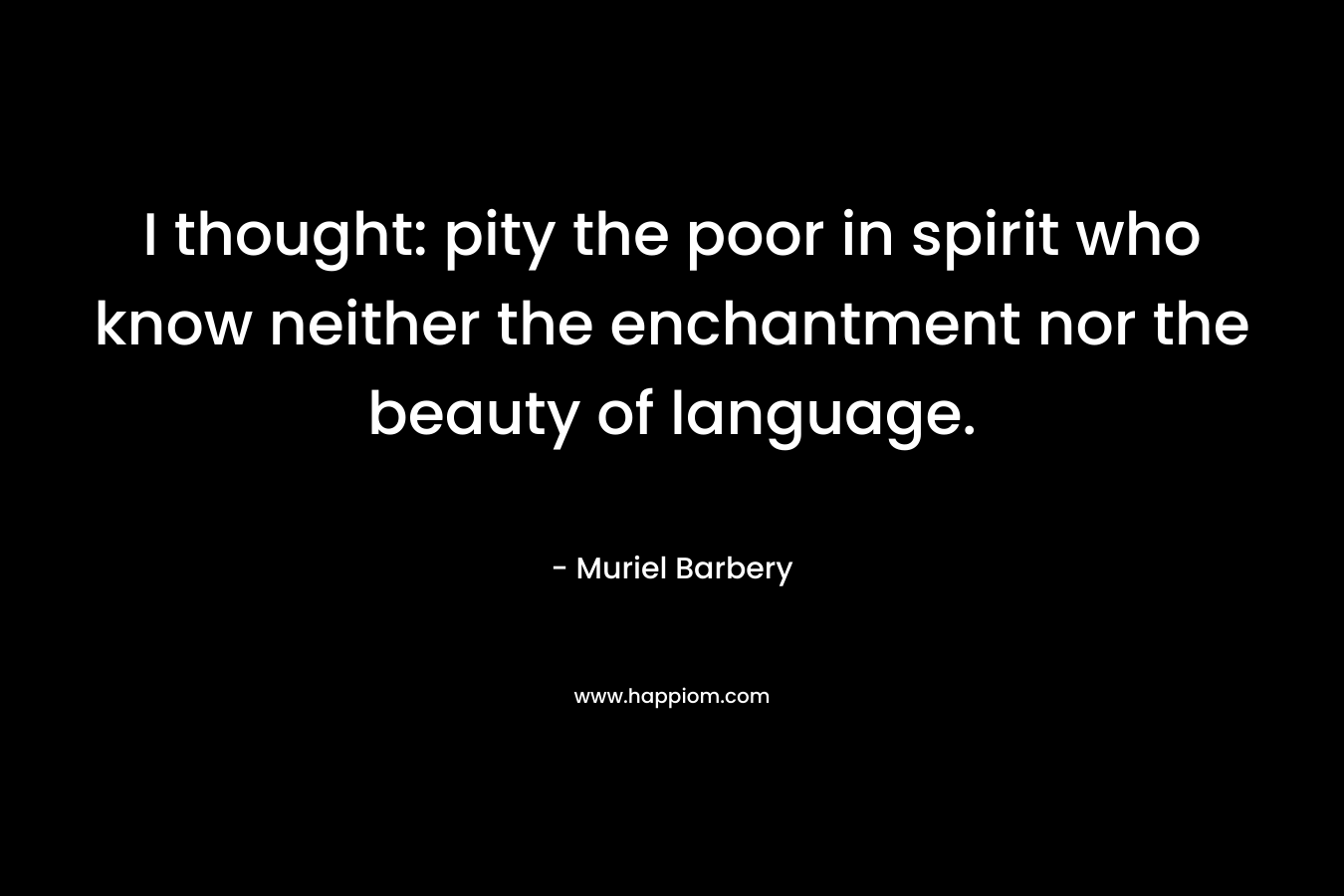 I thought: pity the poor in spirit who know neither the enchantment nor the beauty of language.