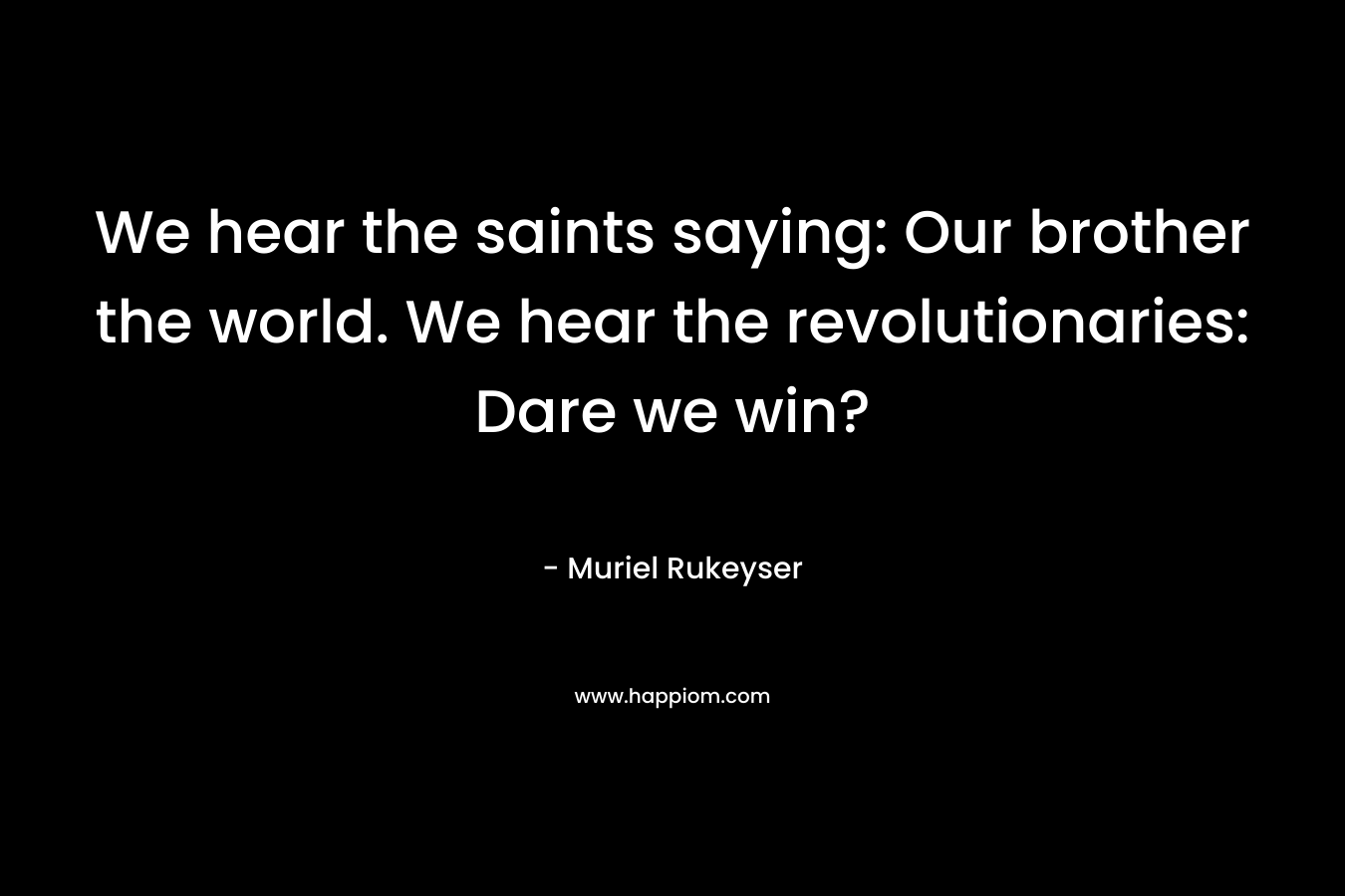 We hear the saints saying: Our brother the world. We hear the revolutionaries: Dare we win? – Muriel Rukeyser