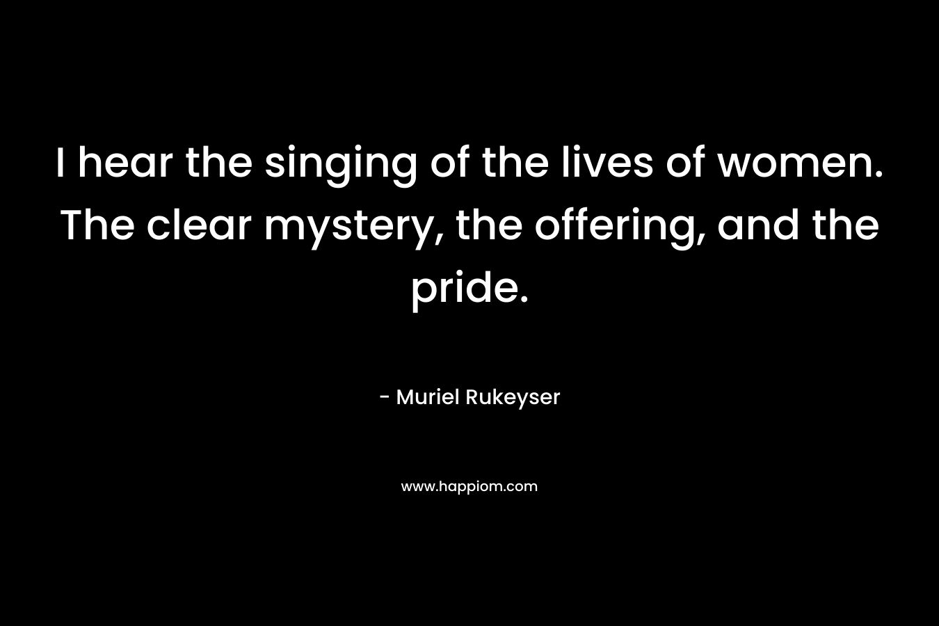 I hear the singing of the lives of women. The clear mystery, the offering, and the pride.