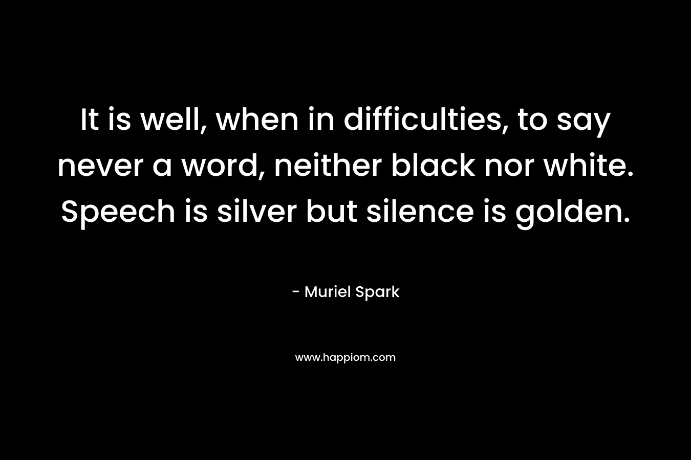 It is well, when in difficulties, to say never a word, neither black nor white. Speech is silver but silence is golden. – Muriel Spark