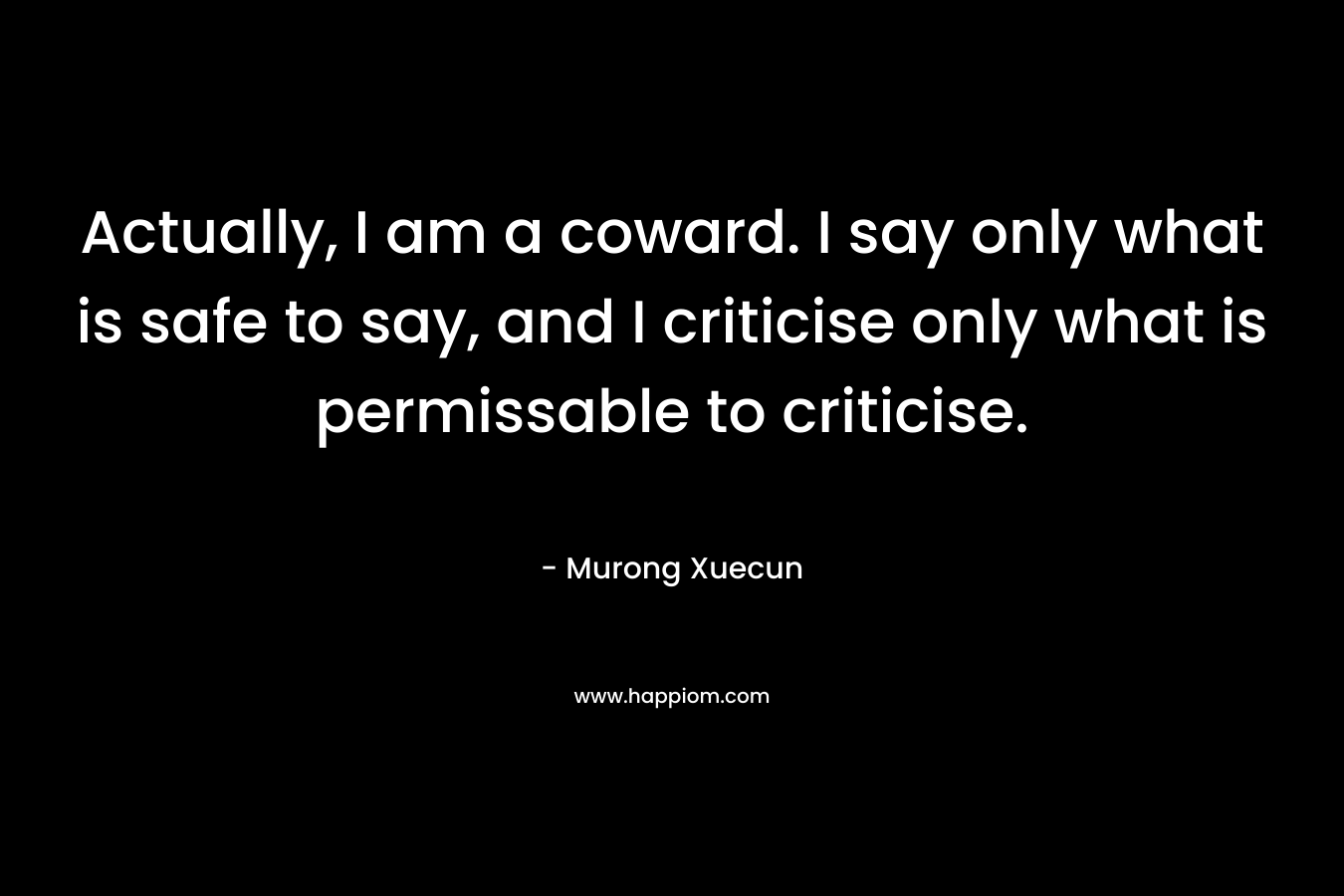 Actually, I am a coward. I say only what is safe to say, and I criticise only what is permissable to criticise. – Murong Xuecun