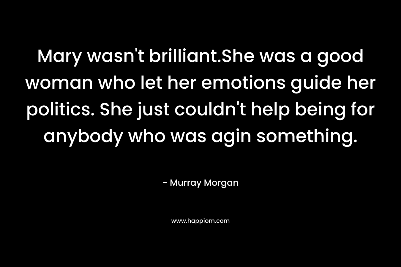 Mary wasn’t brilliant.She was a good woman who let her emotions guide her politics. She just couldn’t help being for anybody who was agin something. – Murray Morgan
