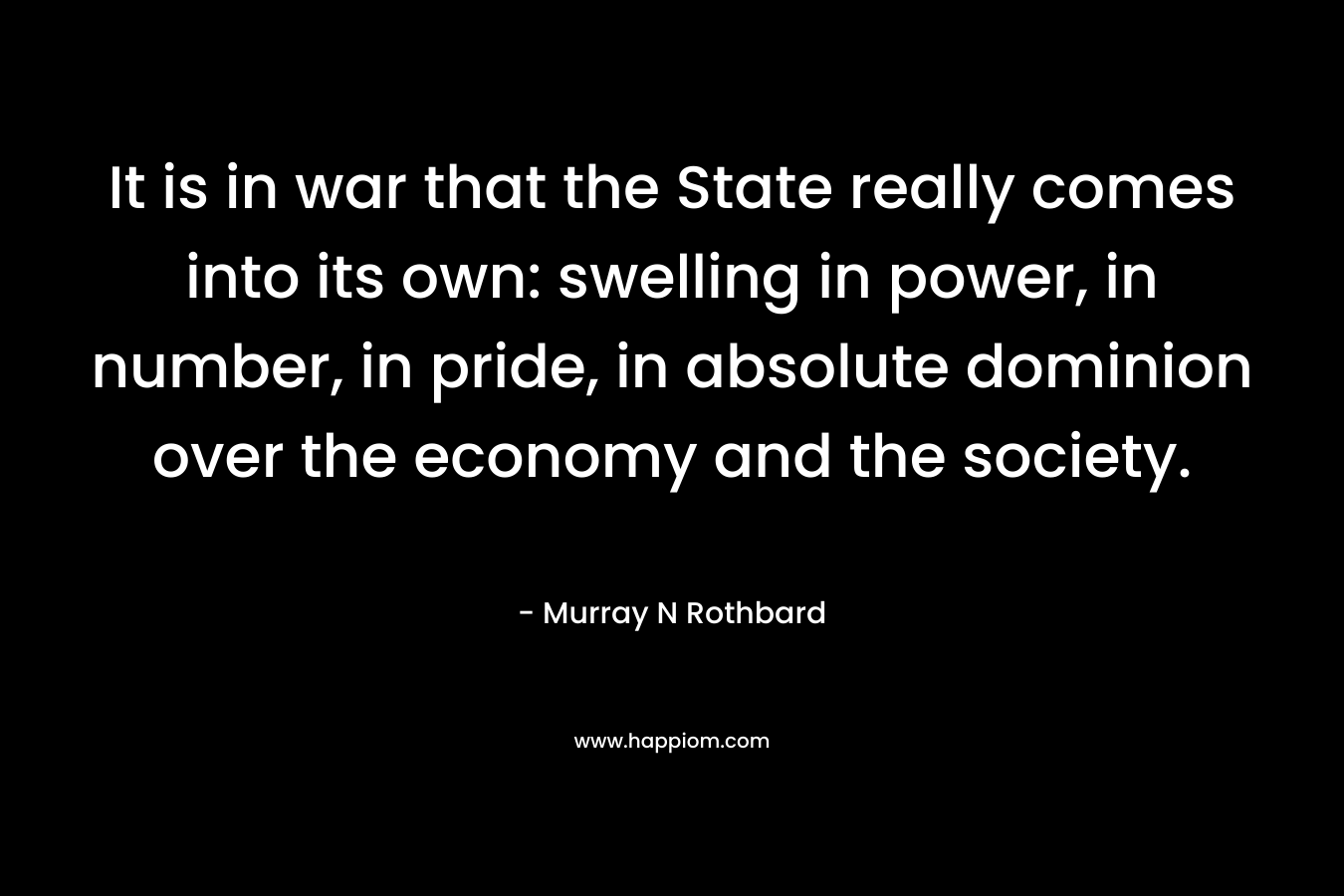 It is in war that the State really comes into its own: swelling in power, in number, in pride, in absolute dominion over the economy and the society. – Murray N Rothbard