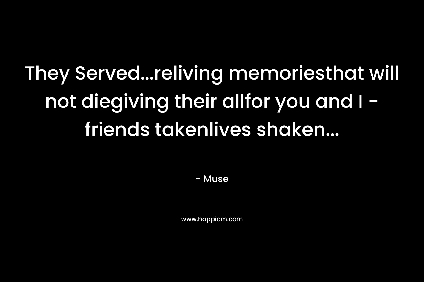 They Served…reliving memoriesthat will not diegiving their allfor you and I -friends takenlives shaken… – Muse