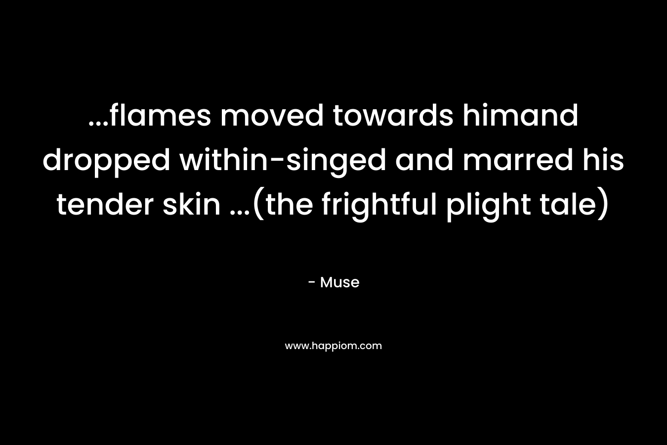 …flames moved towards himand dropped within-singed and marred his tender skin …(the frightful plight tale) – Muse