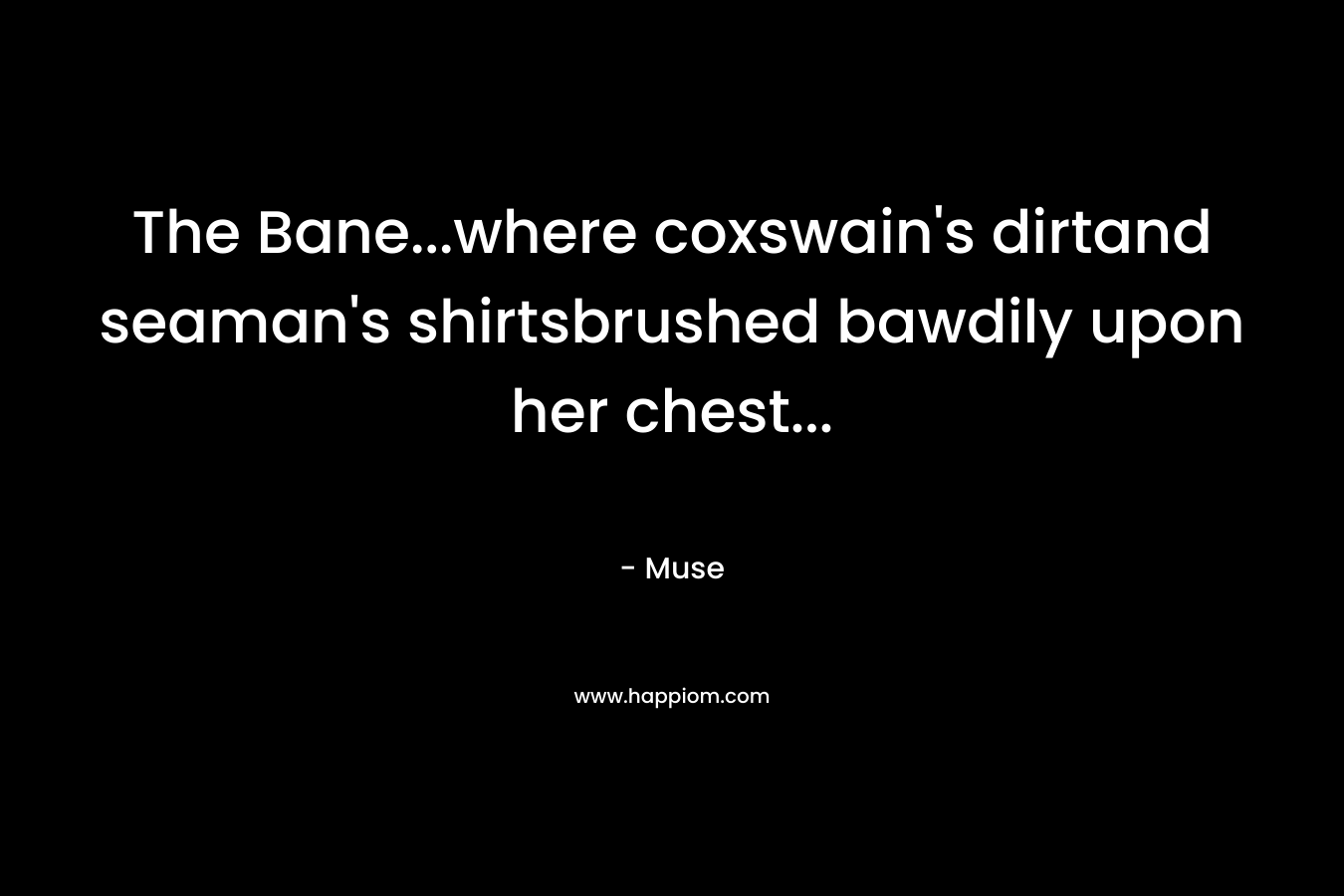 The Bane…where coxswain’s dirtand seaman’s shirtsbrushed bawdily upon her chest… – Muse