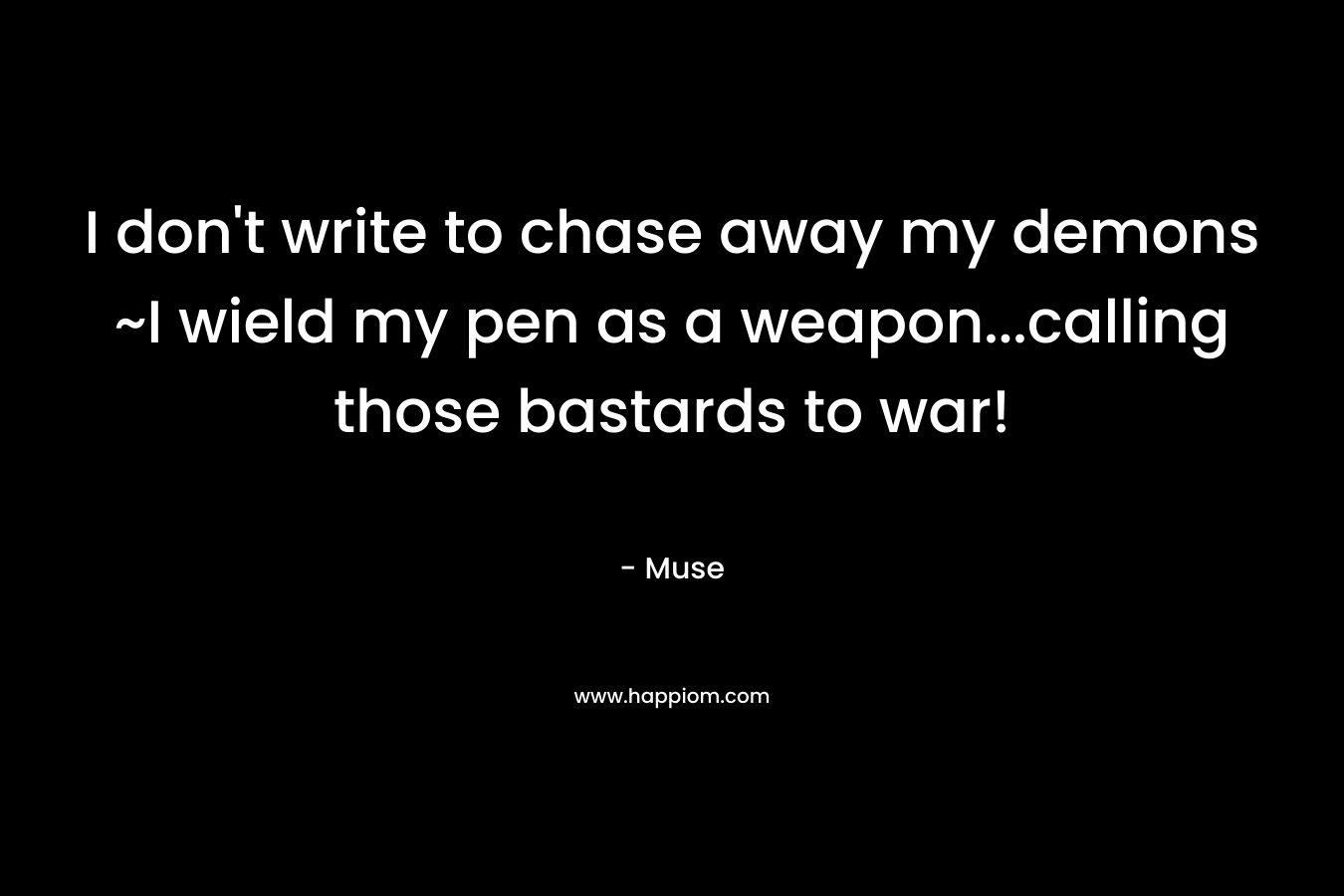 I don’t write to chase away my demons ~I wield my pen as a weapon…calling those bastards to war! – Muse