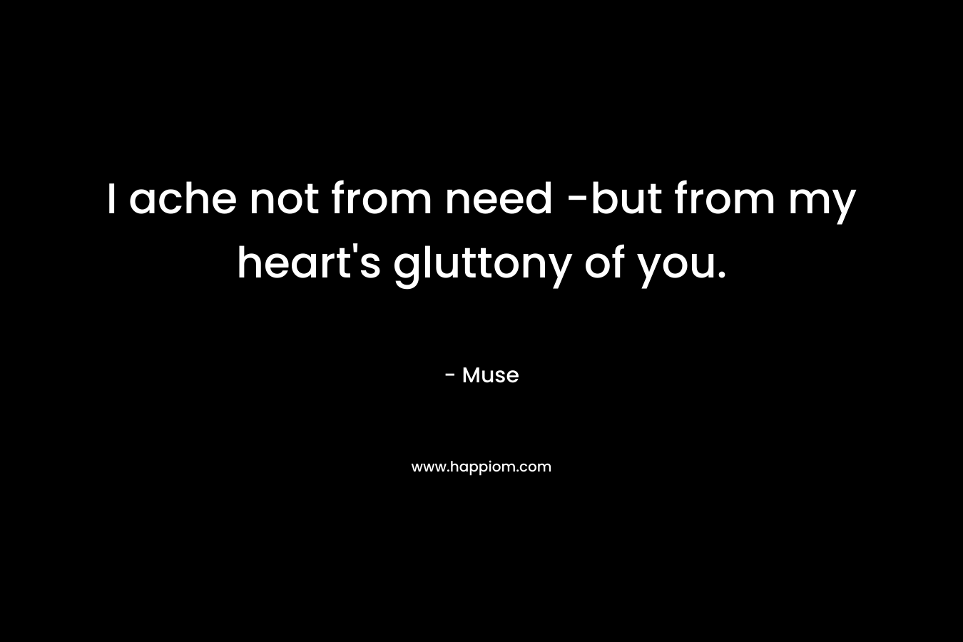 I ache not from need -but from my heart’s gluttony of you. – Muse