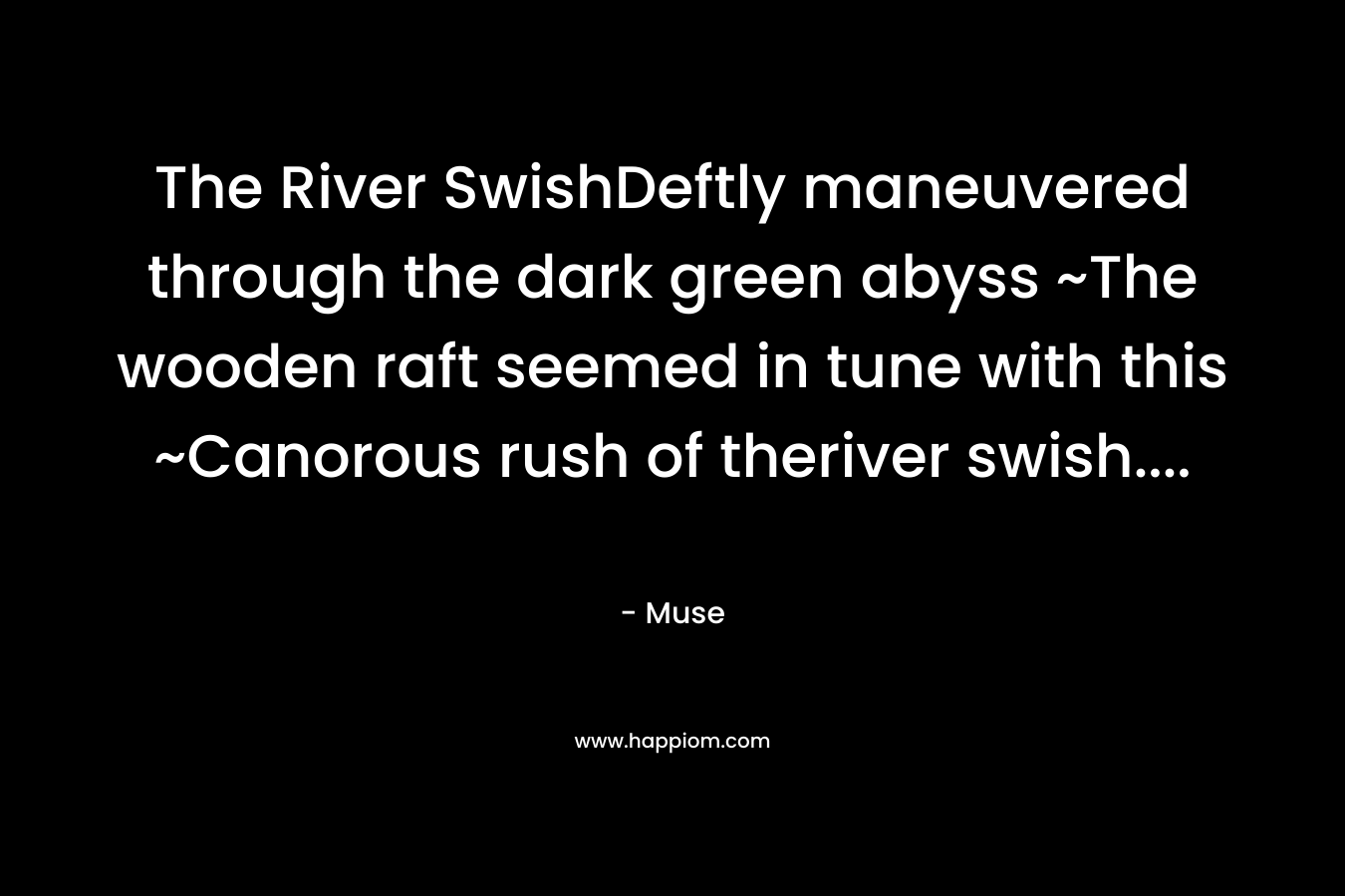 The River SwishDeftly maneuvered through the dark green abyss ~The wooden raft seemed in tune with this ~Canorous rush of theriver swish....