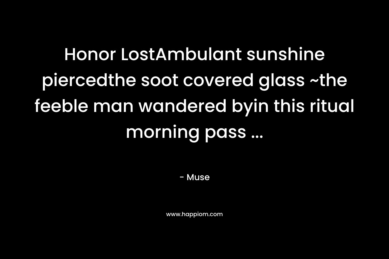 Honor LostAmbulant sunshine piercedthe soot covered glass ~the feeble man wandered byin this ritual morning pass … – Muse