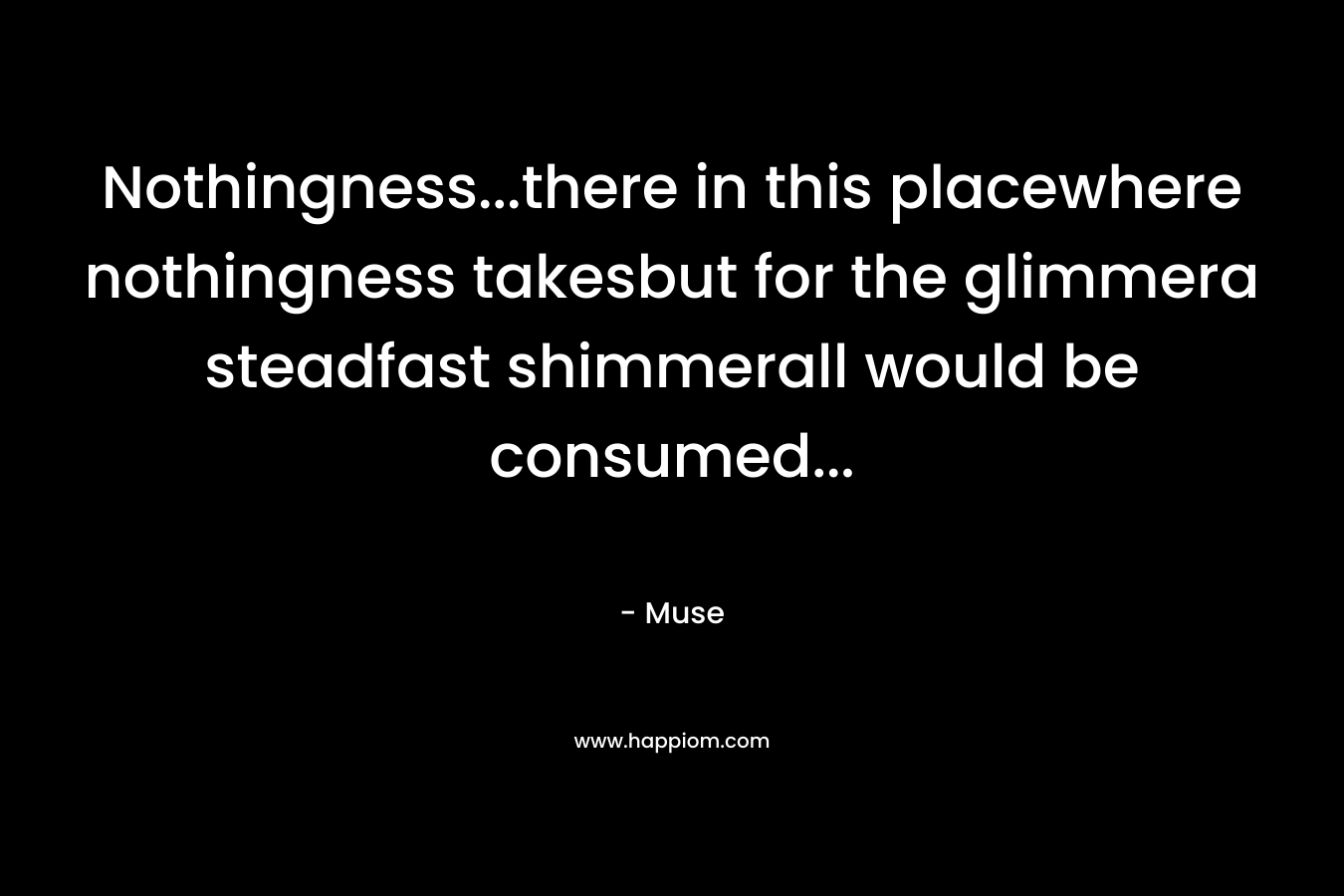 Nothingness…there in this placewhere nothingness takesbut for the glimmera steadfast shimmerall would be consumed… – Muse