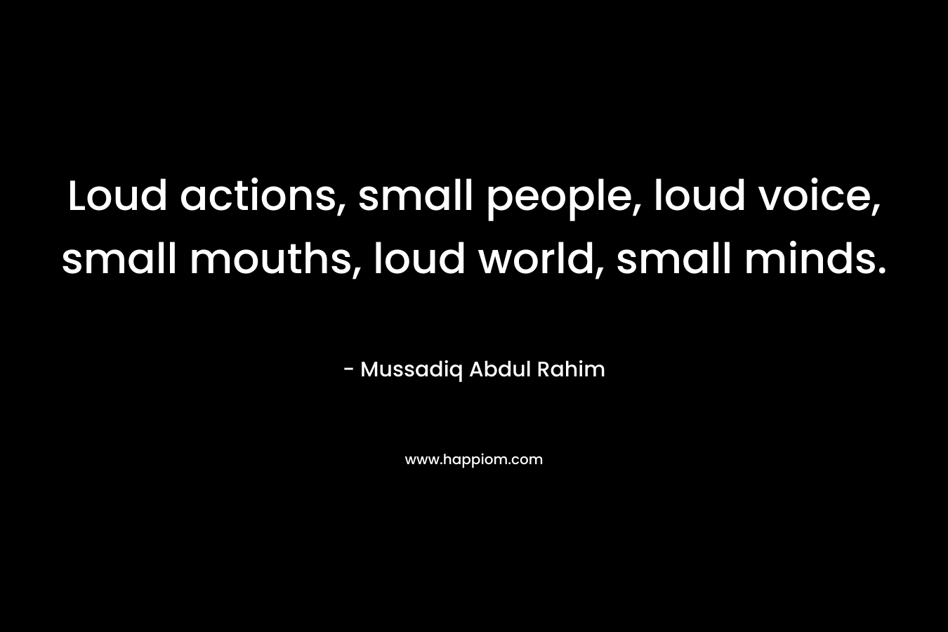 Loud actions, small people, loud voice, small mouths, loud world, small minds.