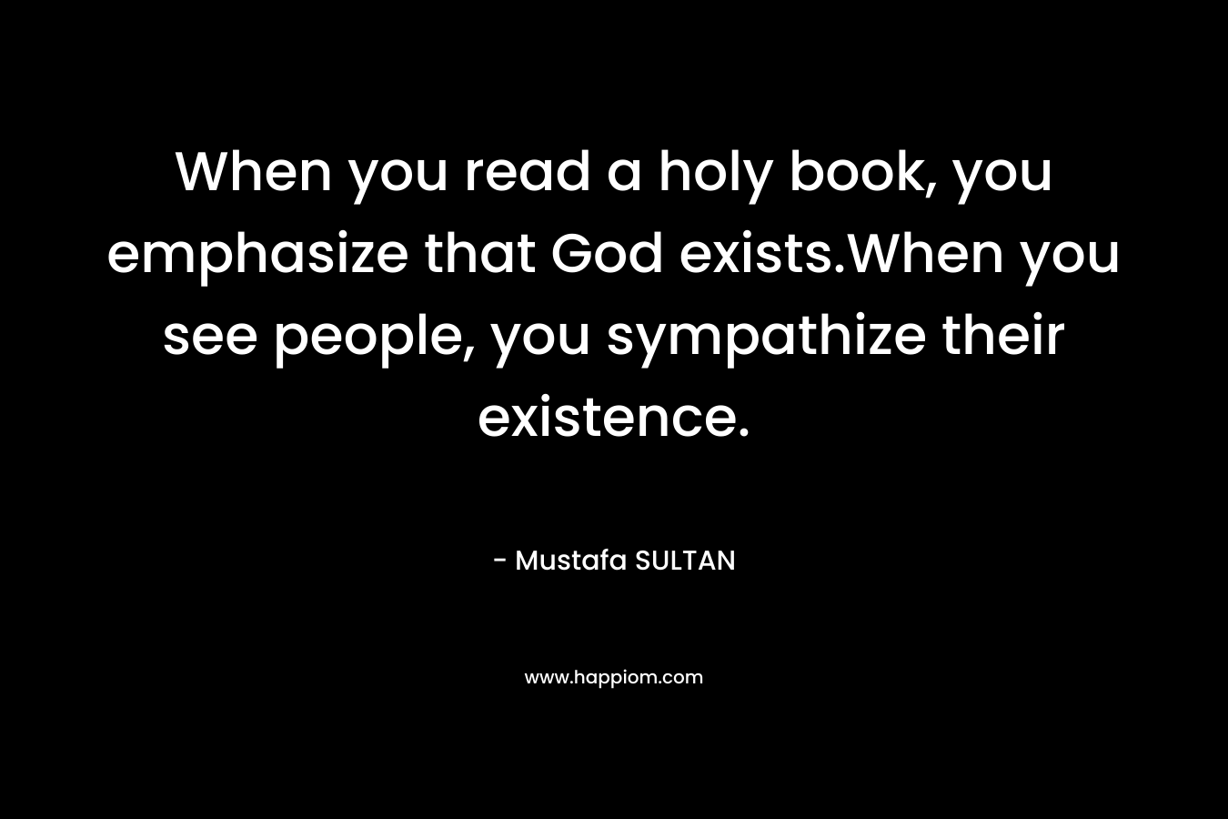 When you read a holy book, you emphasize that God exists.When you see people, you sympathize their existence. – Mustafa SULTAN