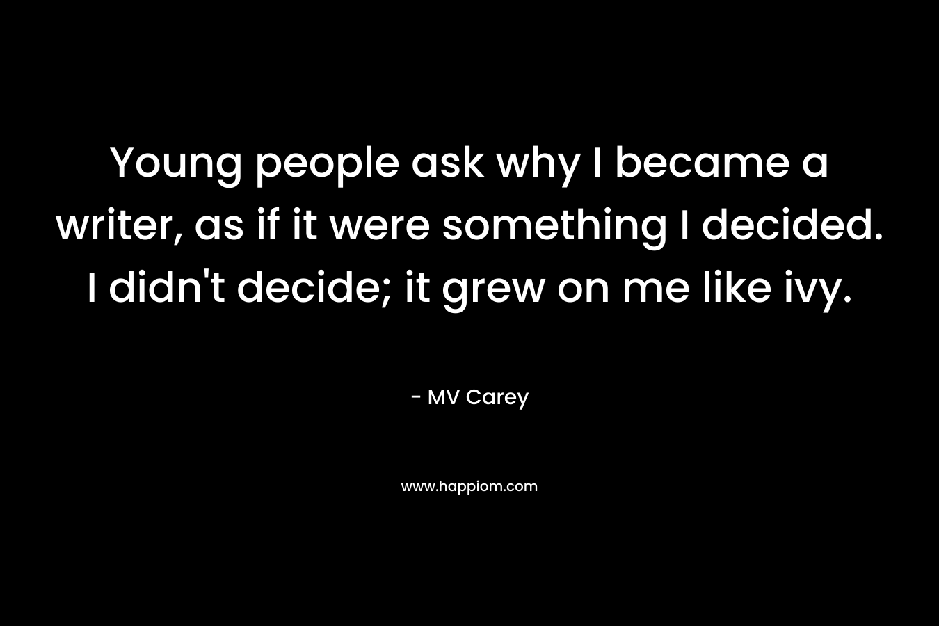 Young people ask why I became a writer, as if it were something I decided. I didn’t decide; it grew on me like ivy. – MV Carey