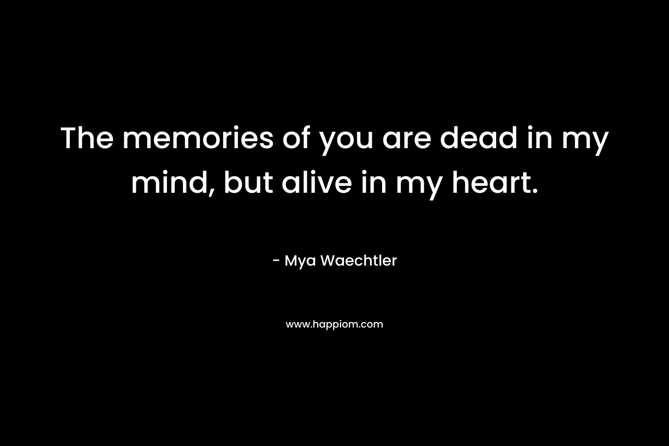 The memories of you are dead in my mind, but alive in my heart. – Mya Waechtler