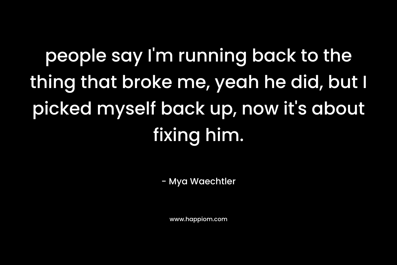 people say I’m running back to the thing that broke me, yeah he did, but I picked myself back up, now it’s about fixing him. – Mya Waechtler