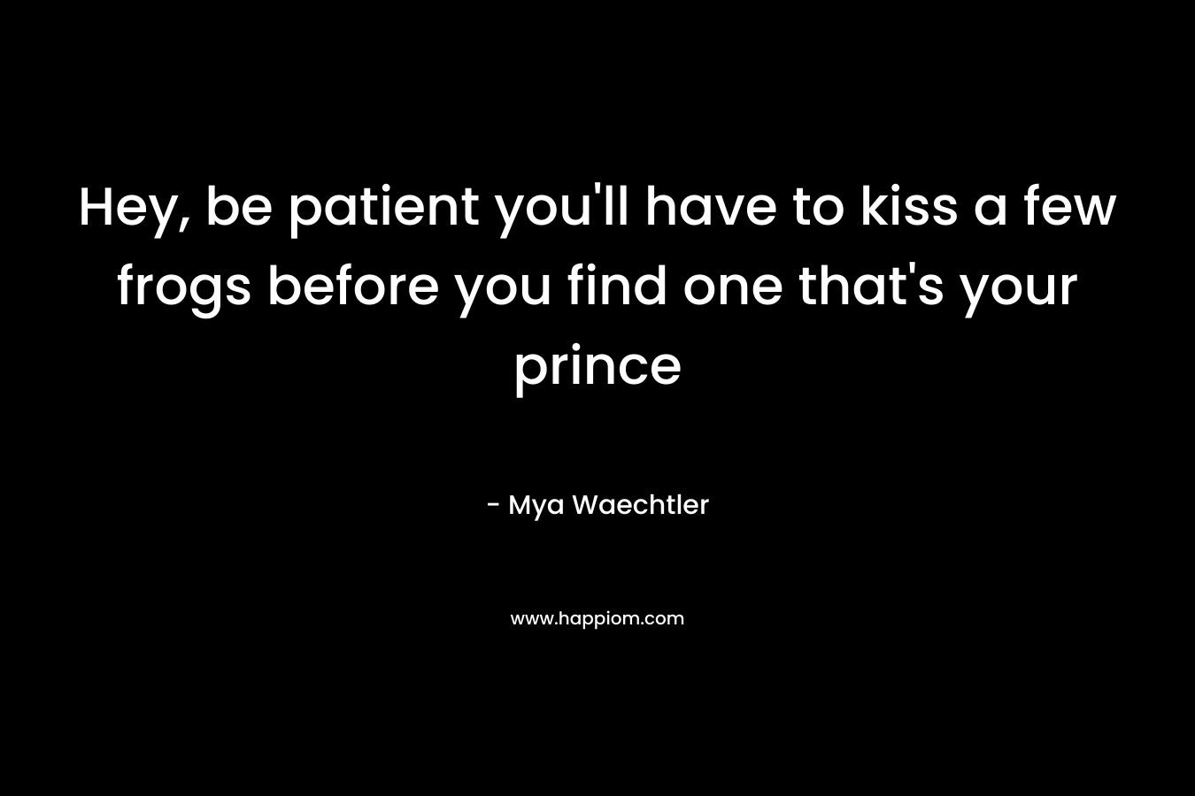 Hey, be patient you’ll have to kiss a few frogs before you find one that’s your prince – Mya Waechtler