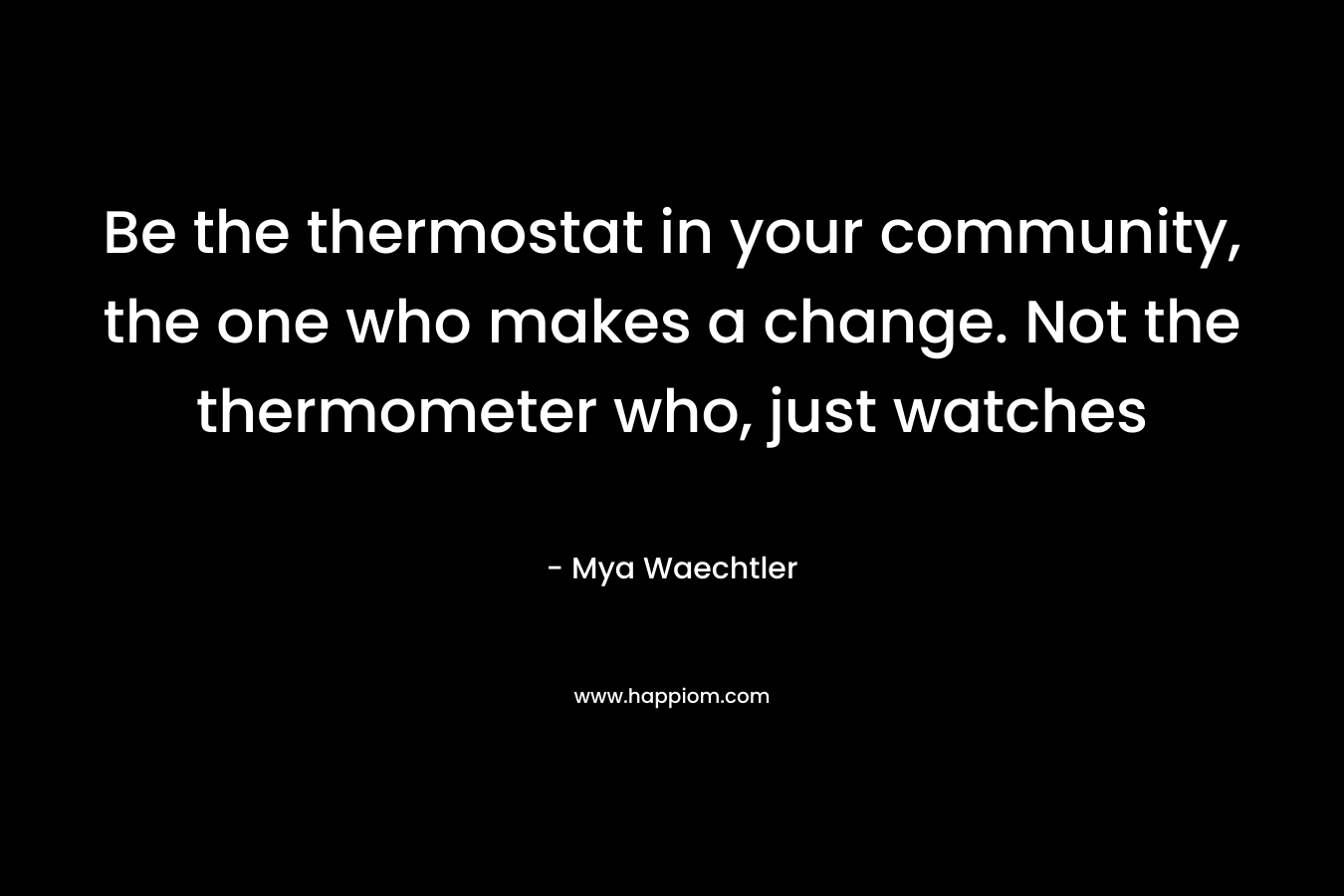 Be the thermostat in your community, the one who makes a change. Not the thermometer who, just watches – Mya Waechtler