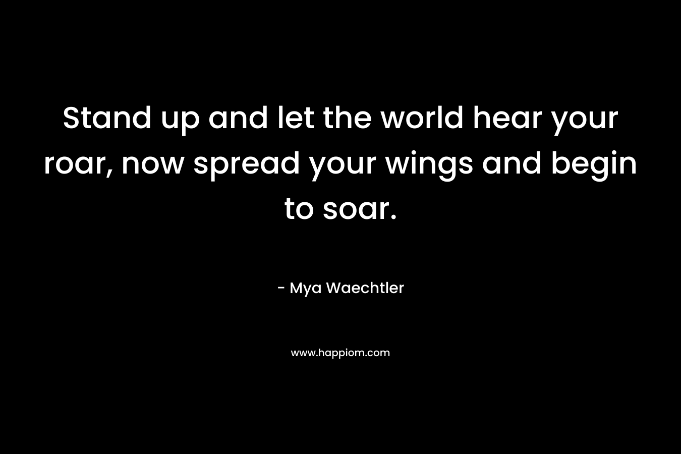 Stand up and let the world hear your roar, now spread your wings and begin to soar. – Mya Waechtler