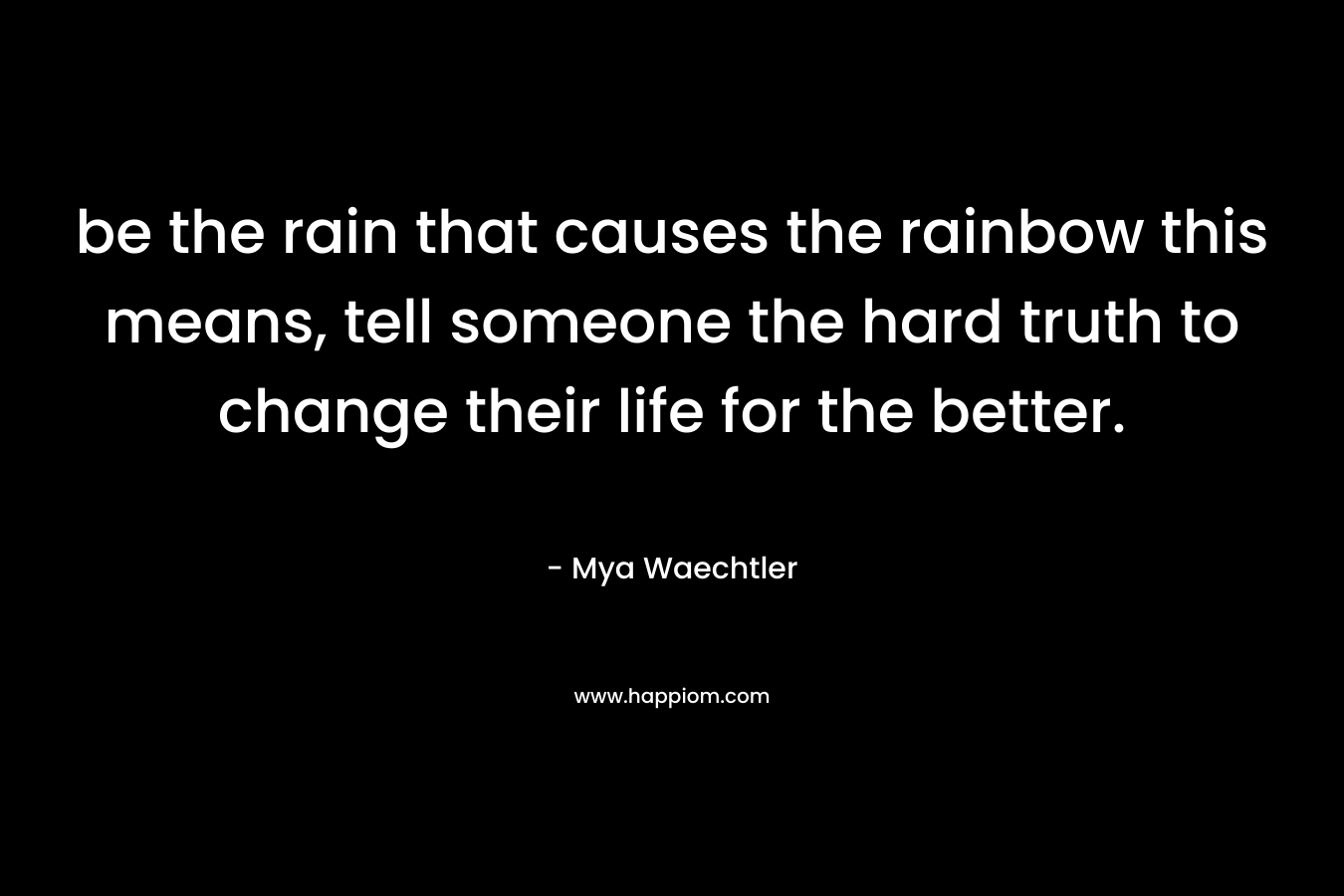 be the rain that causes the rainbow this means, tell someone the hard truth to change their life for the better. – Mya Waechtler