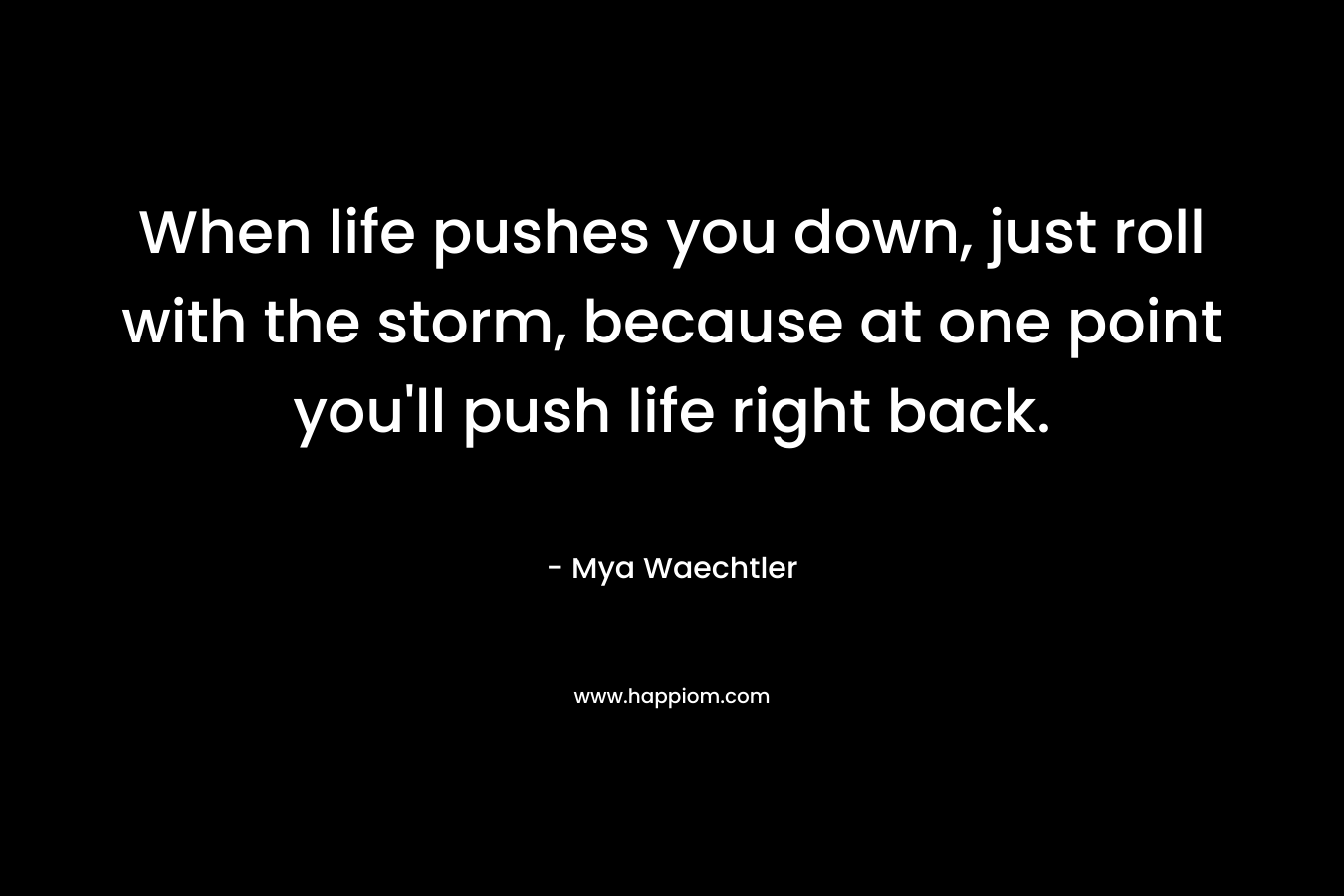 When life pushes you down, just roll with the storm, because at one point you’ll push life right back. – Mya Waechtler