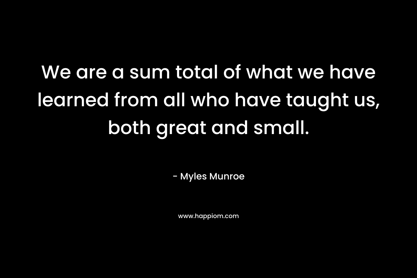 We are a sum total of what we have learned from all who have taught us, both great and small. – Myles Munroe