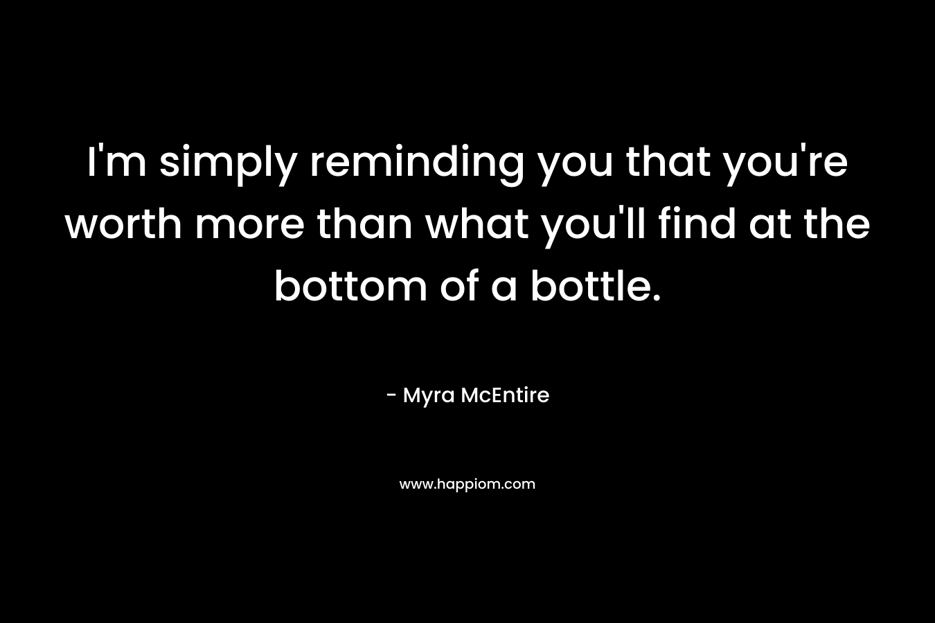 I'm simply reminding you that you're worth more than what you'll find at the bottom of a bottle.