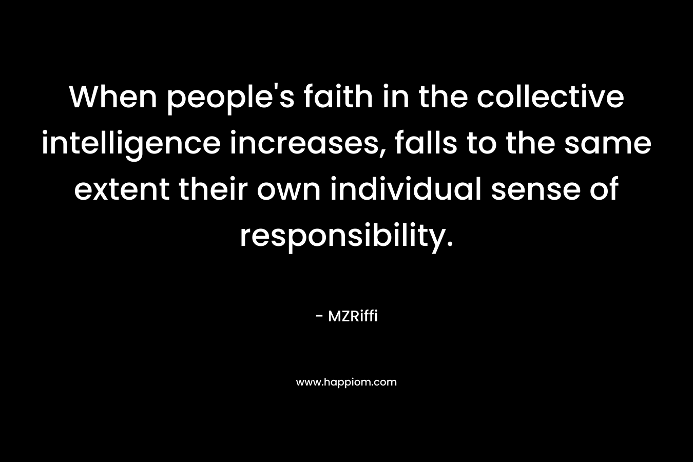 When people’s faith in the collective intelligence increases, falls to the same extent their own individual sense of responsibility. – MZRiffi