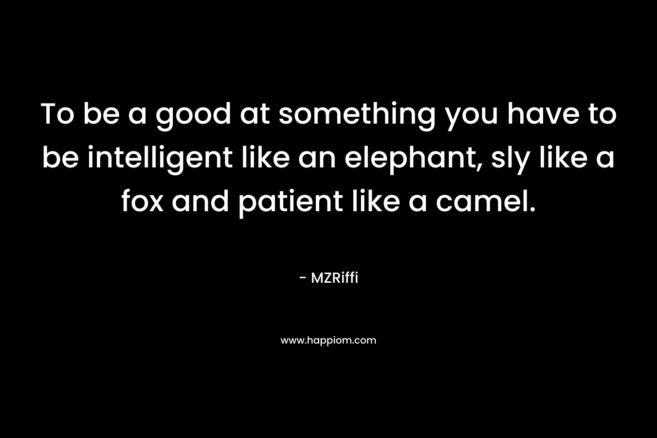 To be a good at something you have to be intelligent like an elephant, sly like a fox and patient like a camel. – MZRiffi