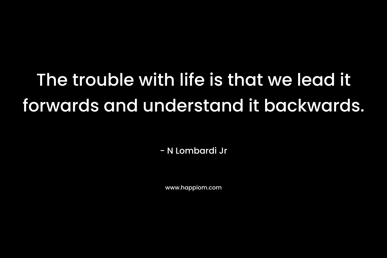 The trouble with life is that we lead it forwards and understand it backwards. – N Lombardi Jr