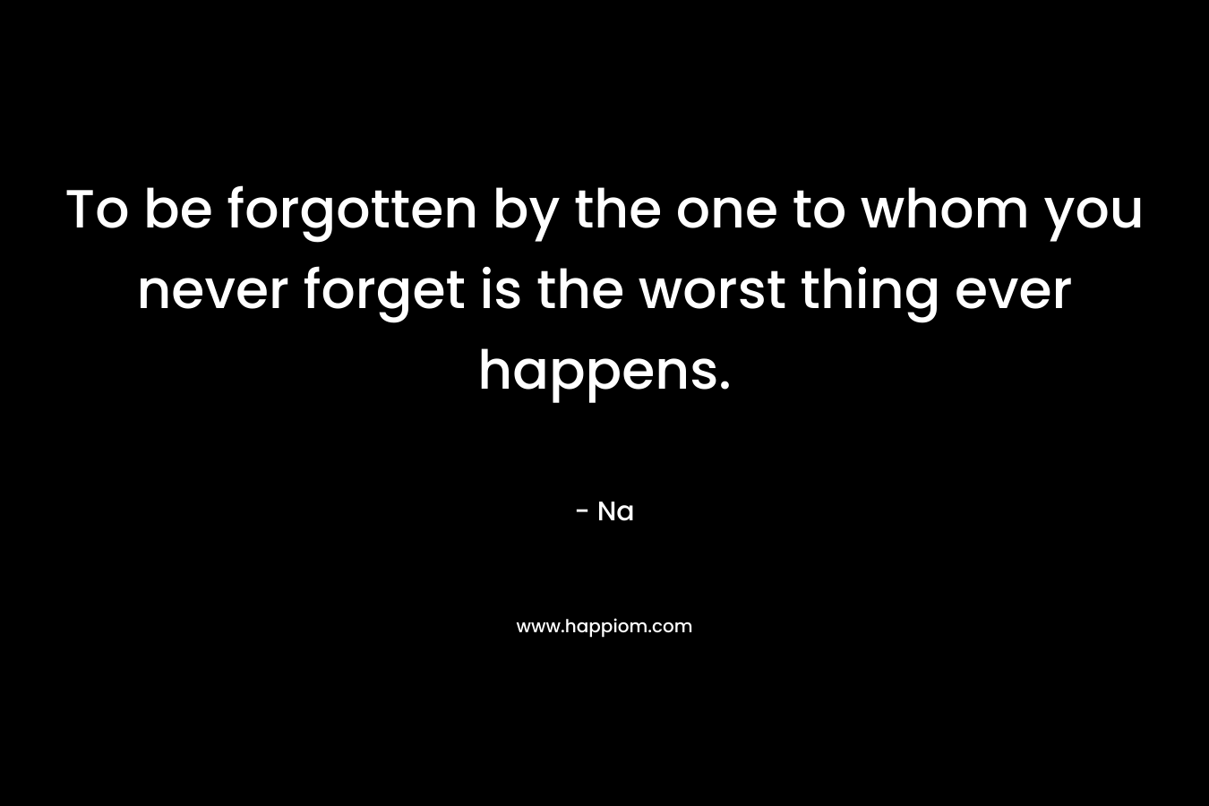 To be forgotten by the one to whom you never forget is the worst thing ever happens.