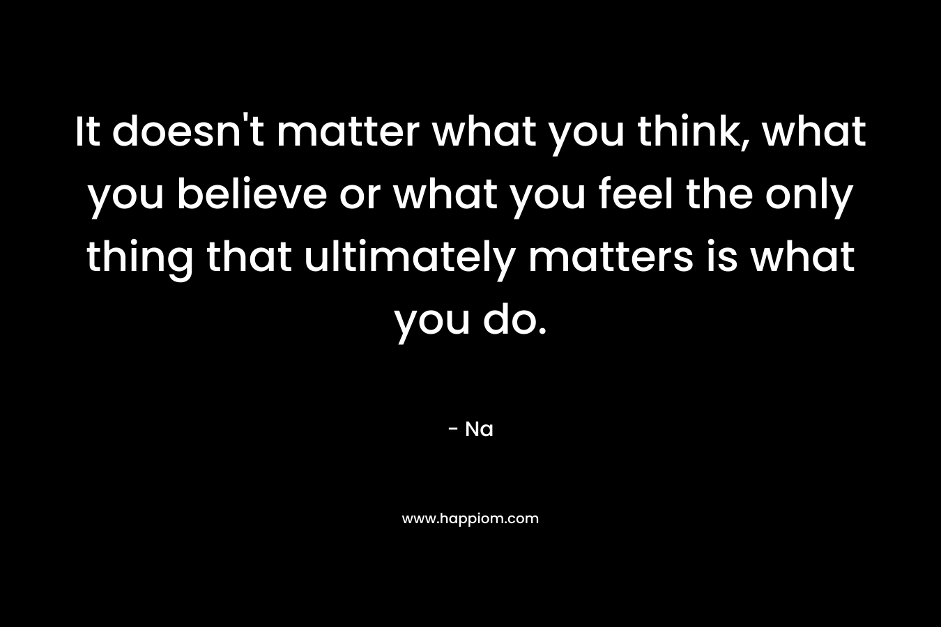 It doesn't matter what you think, what you believe or what you feel the only thing that ultimately matters is what you do.