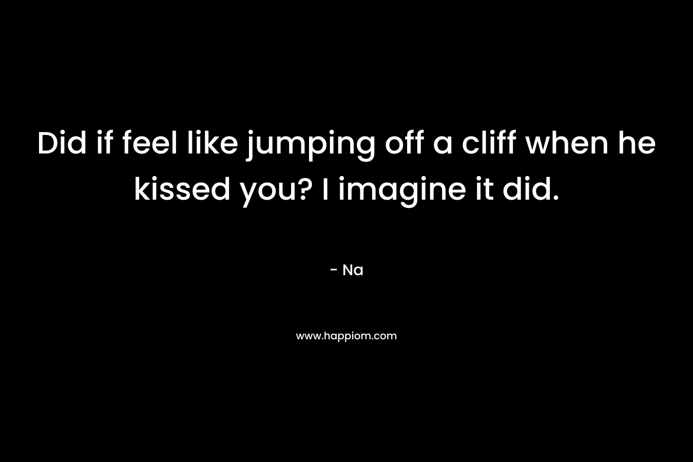 Did if feel like jumping off a cliff when he kissed you? I imagine it did. – Na