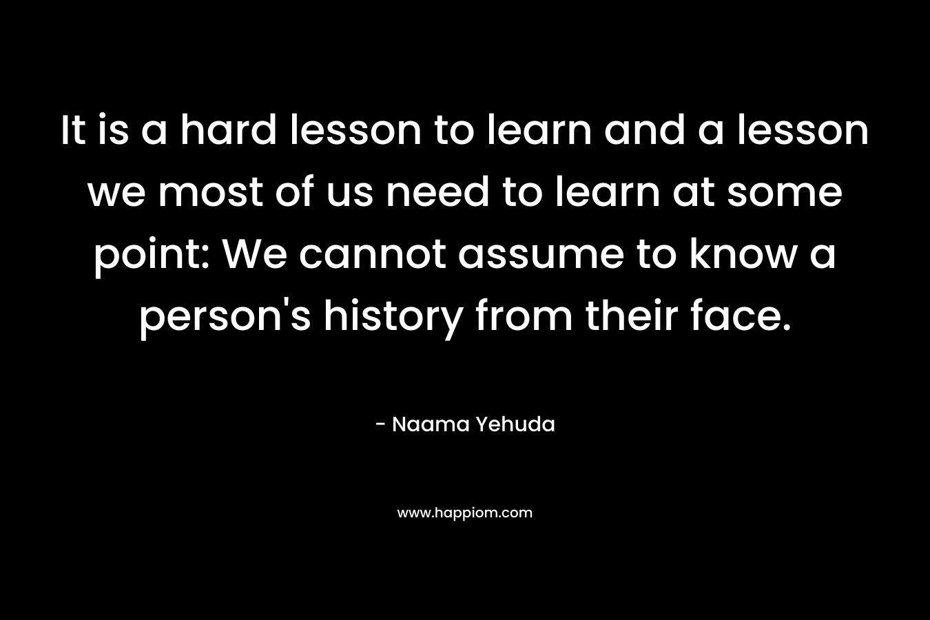 It is a hard lesson to learn and a lesson we most of us need to learn at some point: We cannot assume to know a person's history from their face.