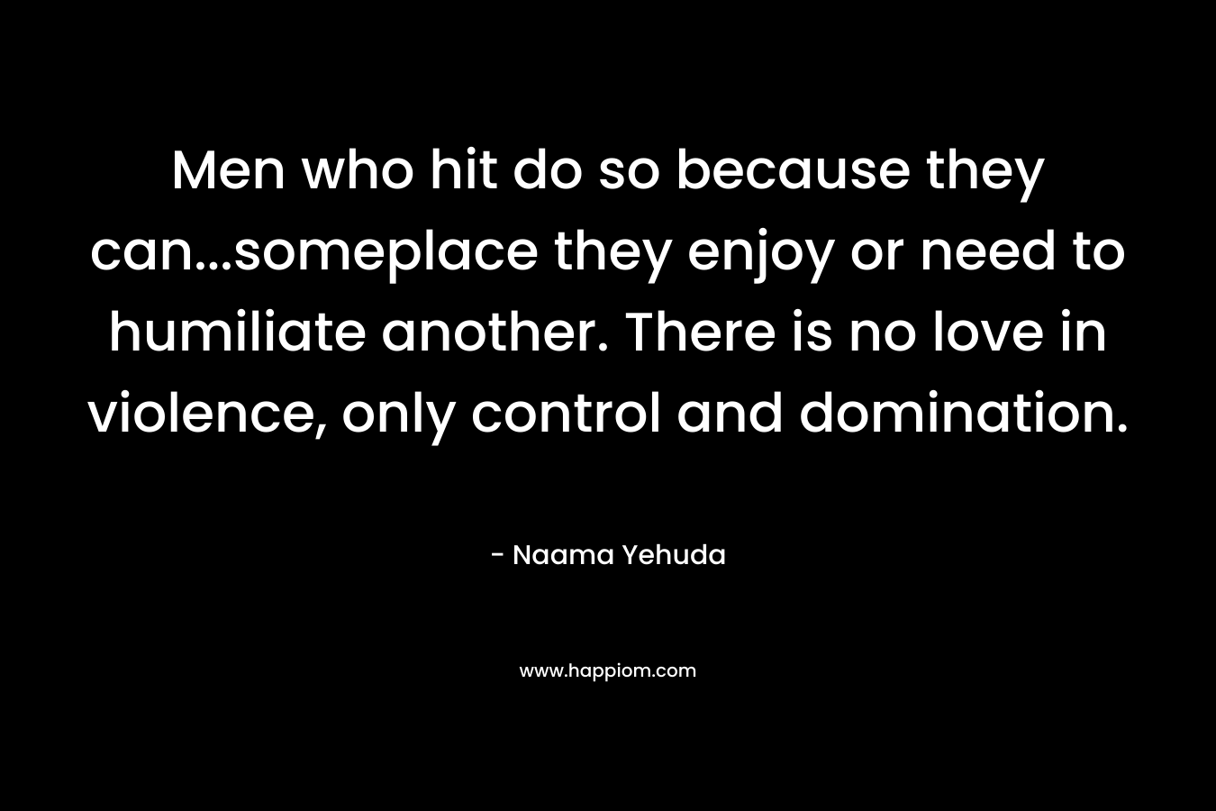 Men who hit do so because they can...someplace they enjoy or need to humiliate another. There is no love in violence, only control and domination.