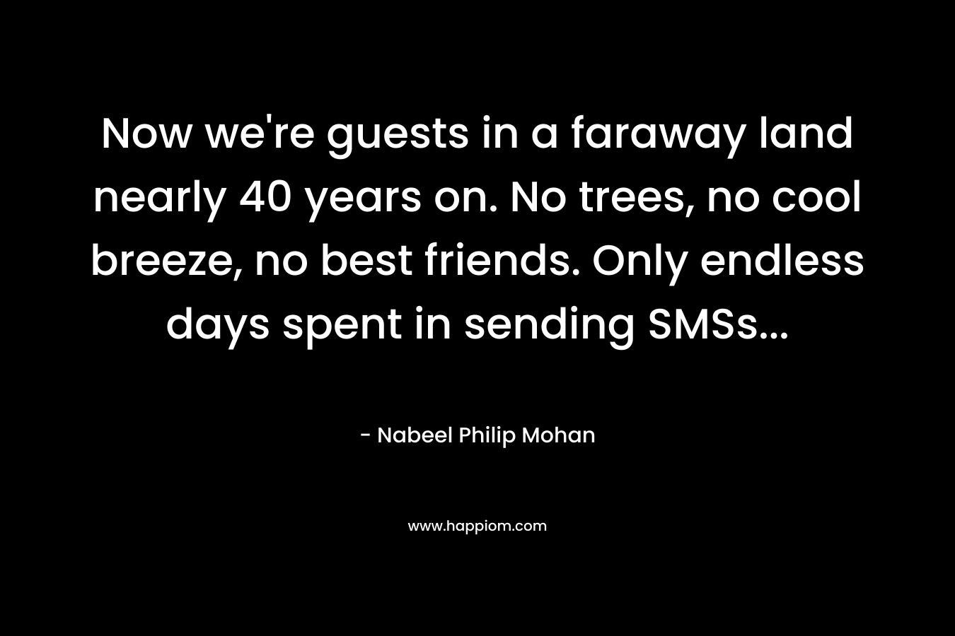 Now we’re guests in a faraway land nearly 40 years on. No trees, no cool breeze, no best friends. Only endless days spent in sending SMSs… – Nabeel Philip Mohan