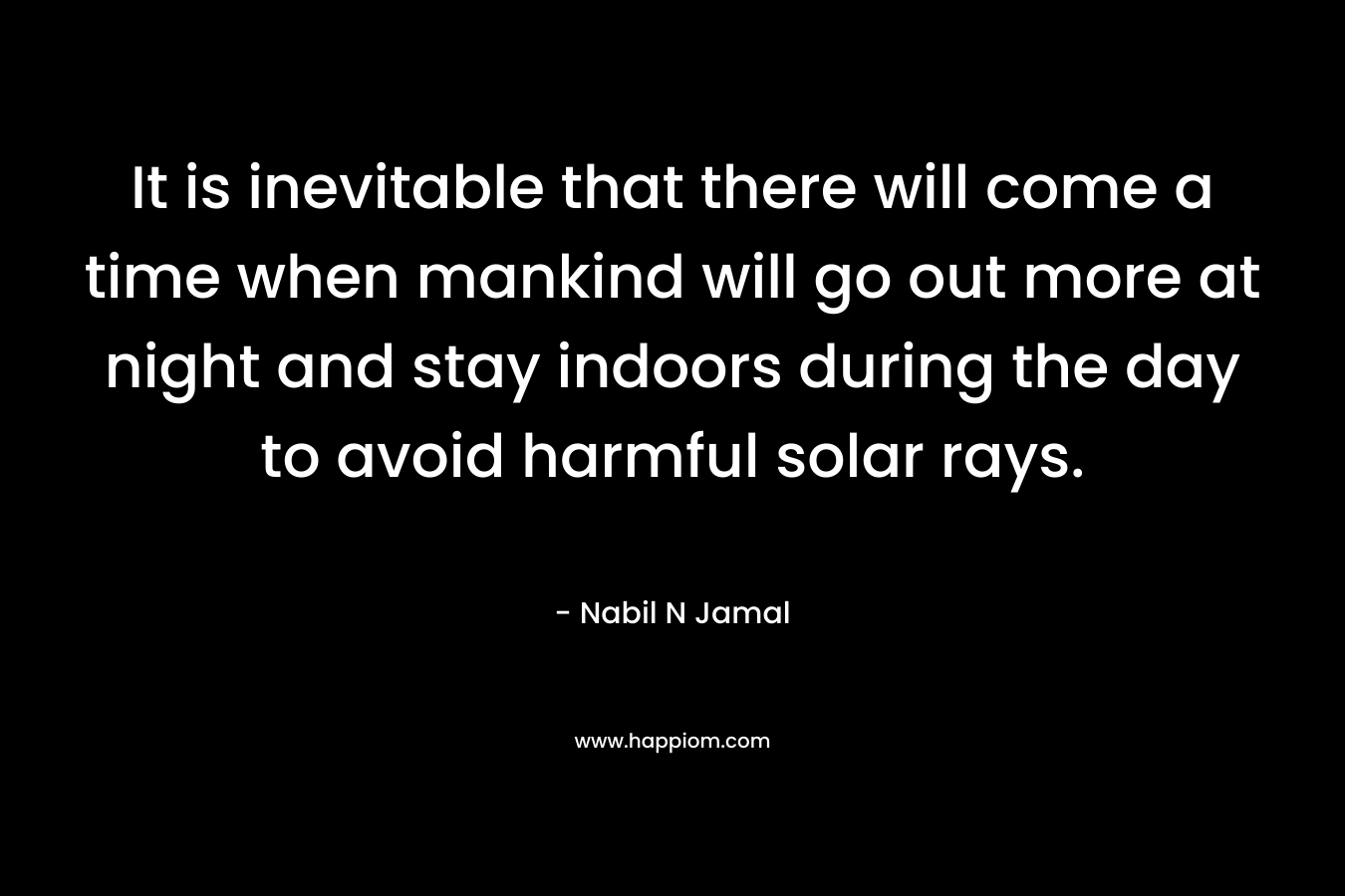 It is inevitable that there will come a time when mankind will go out more at night and stay indoors during the day to avoid harmful solar rays. – Nabil N Jamal