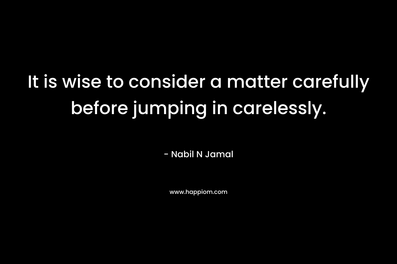 It is wise to consider a matter carefully before jumping in carelessly. – Nabil N Jamal