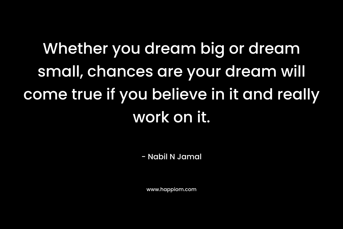 Whether you dream big or dream small, chances are your dream will come true if you believe in it and really work on it.