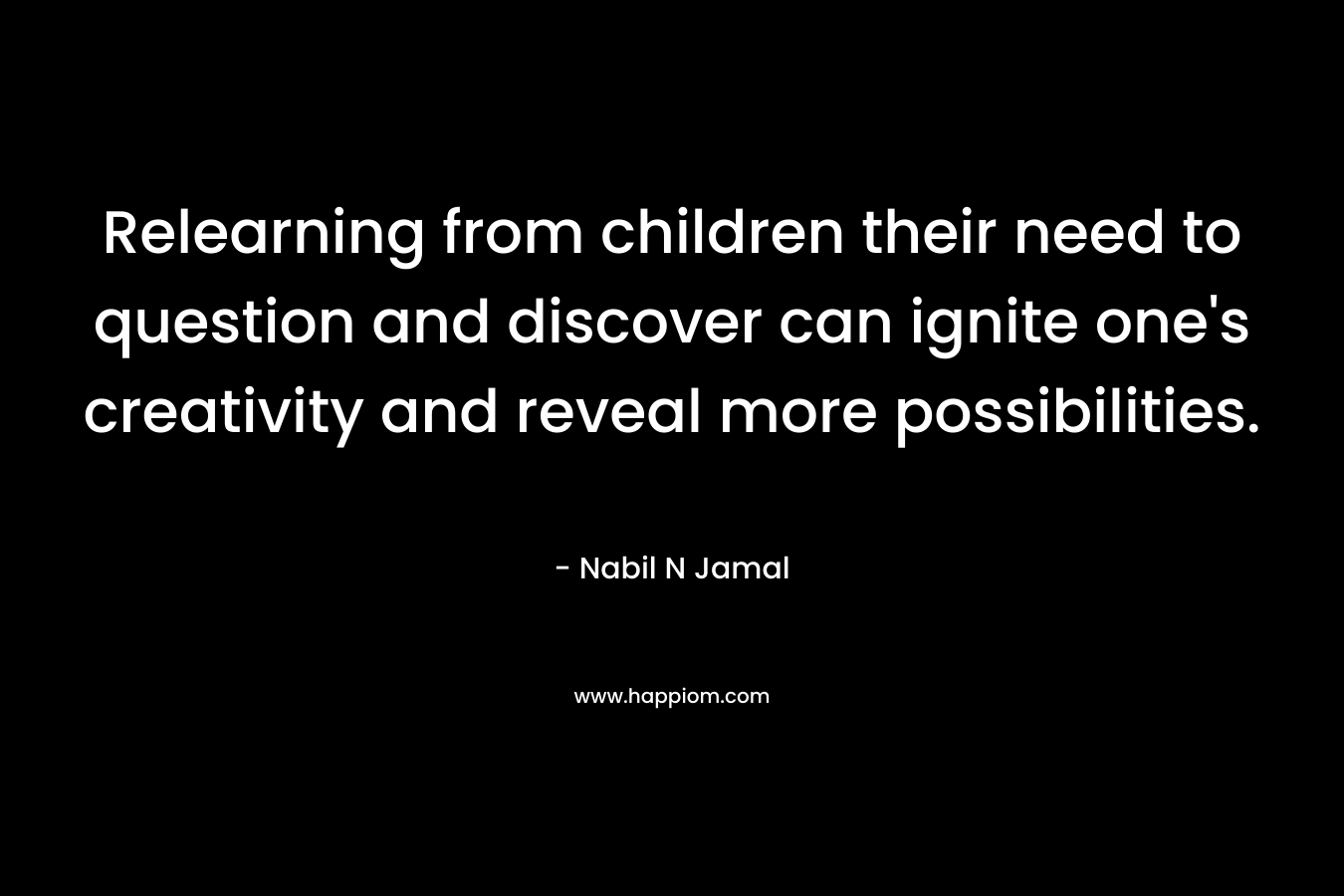 Relearning from children their need to question and discover can ignite one’s creativity and reveal more possibilities. – Nabil N Jamal