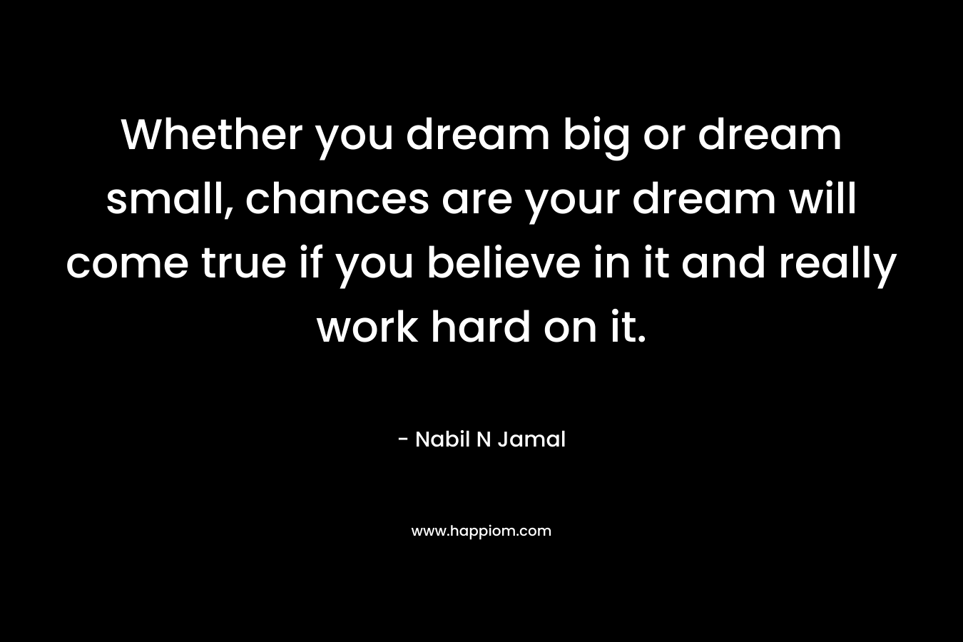 Whether you dream big or dream small, chances are your dream will come true if you believe in it and really work hard on it.