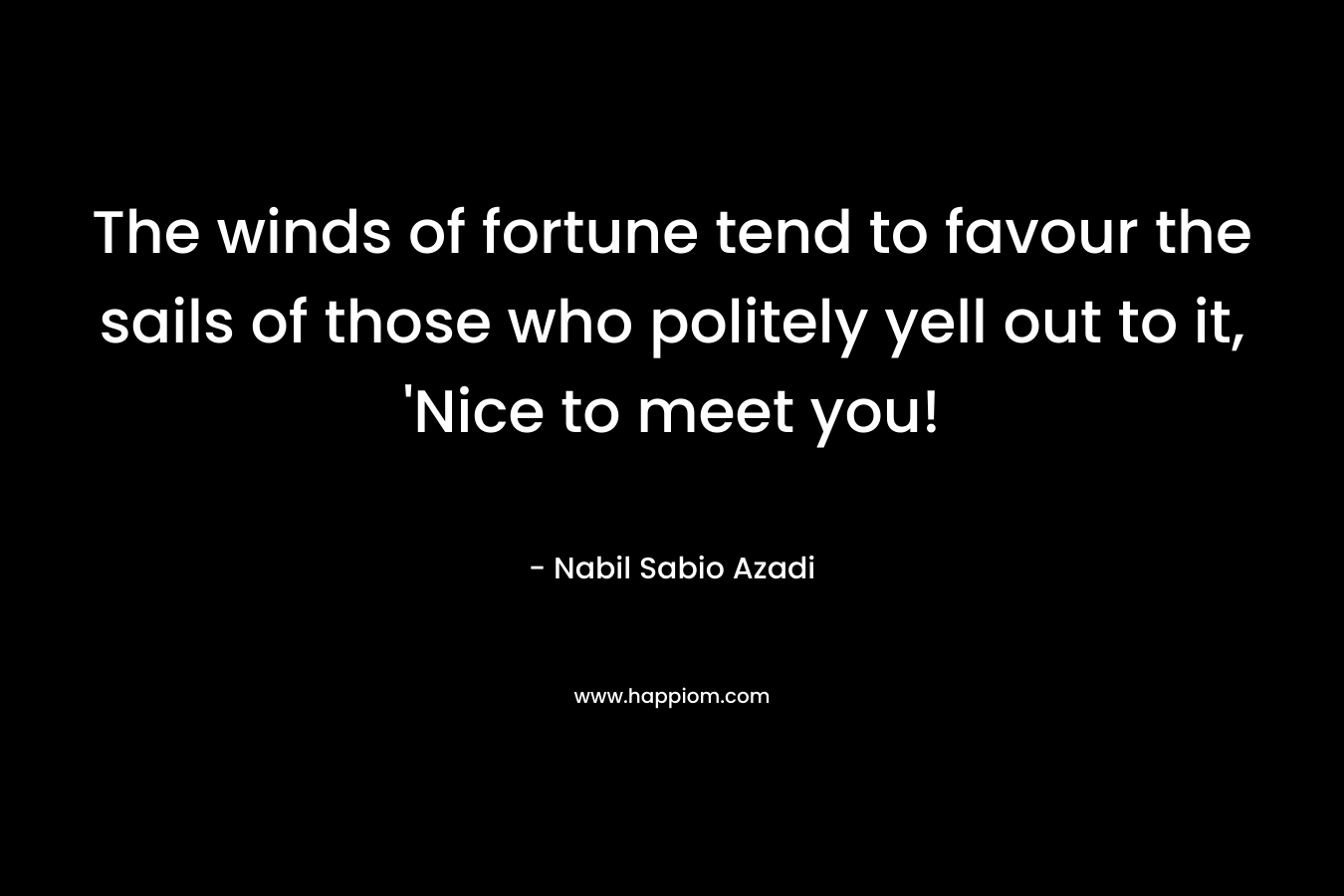 The winds of fortune tend to favour the sails of those who politely yell out to it, ‘Nice to meet you! – Nabil Sabio Azadi