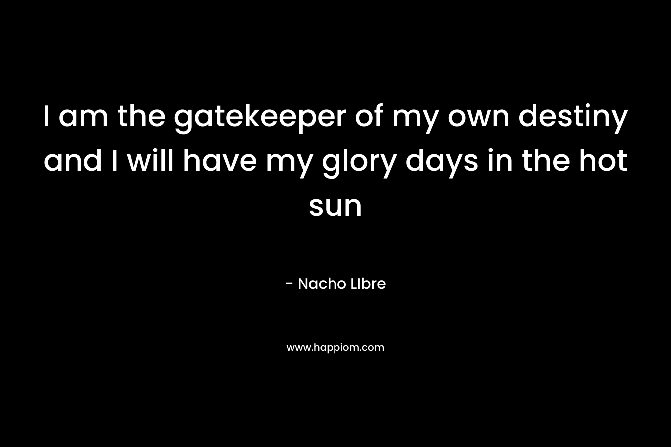 I am the gatekeeper of my own destiny and I will have my glory days in the hot sun
