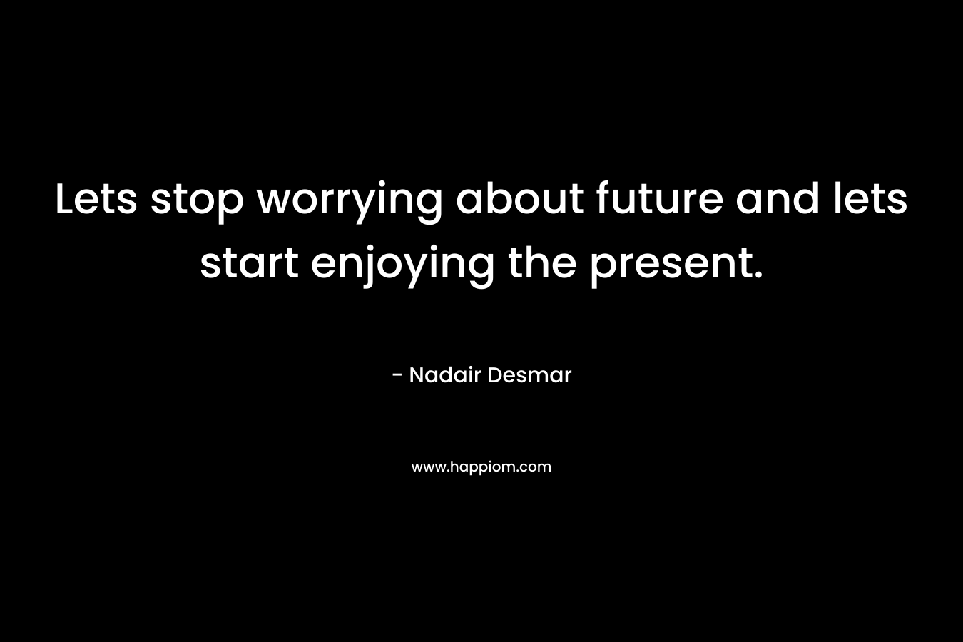 Lets stop worrying about future and lets start enjoying the present. – Nadair Desmar