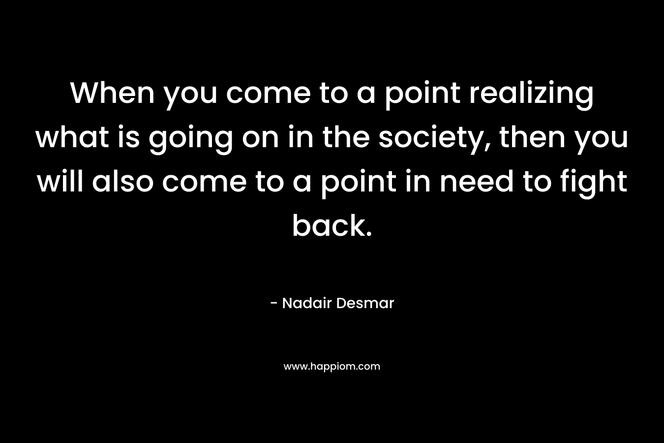 When you come to a point realizing what is going on in the society, then you will also come to a point in need to fight back.
