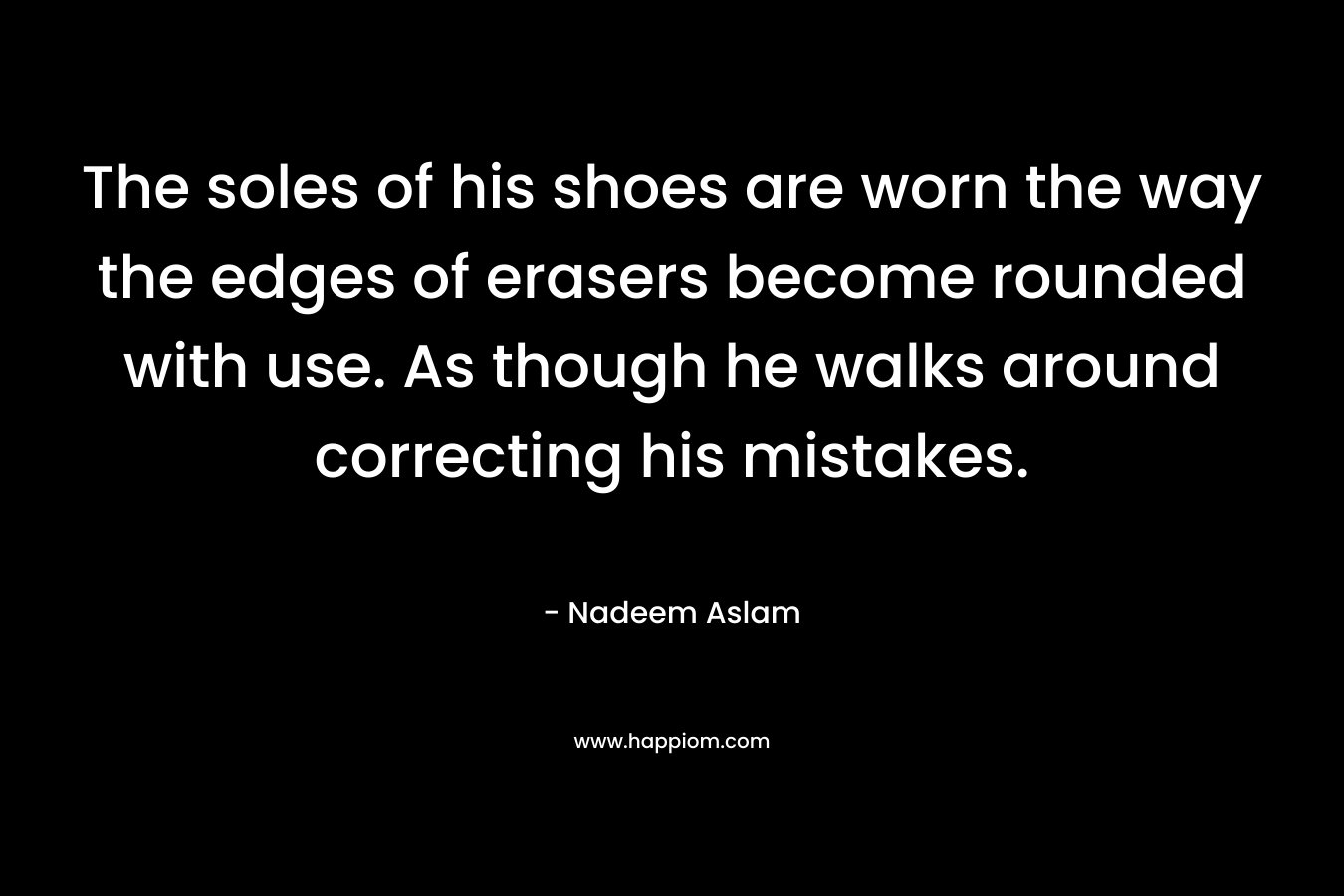 The soles of his shoes are worn the way the edges of erasers become rounded with use. As though he walks around correcting his mistakes. – Nadeem Aslam