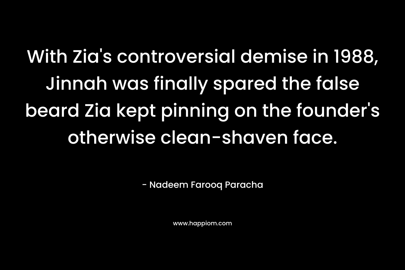 With Zia’s controversial demise in 1988, Jinnah was finally spared the false beard Zia kept pinning on the founder’s otherwise clean-shaven face. – Nadeem Farooq Paracha