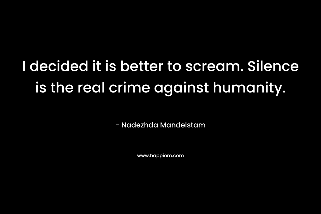 I decided it is better to scream. Silence is the real crime against humanity.