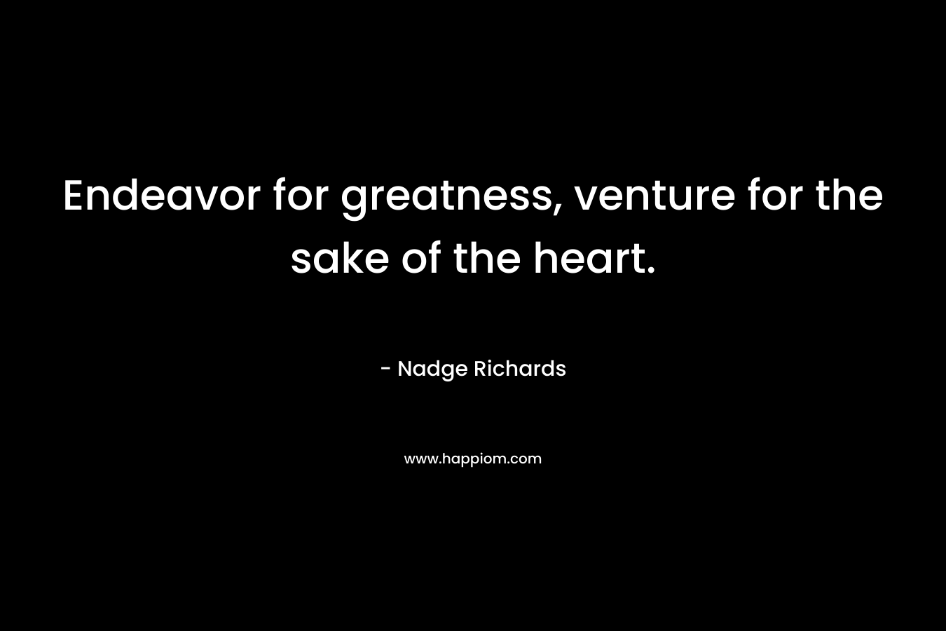 Endeavor for greatness, venture for the sake of the heart. – Nadge Richards