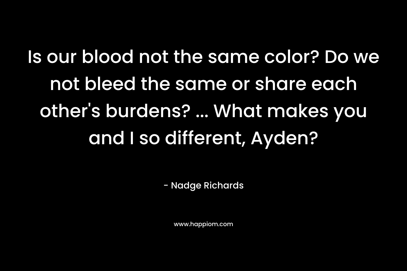 Is our blood not the same color? Do we not bleed the same or share each other’s burdens? … What makes you and I so different, Ayden? – Nadge Richards